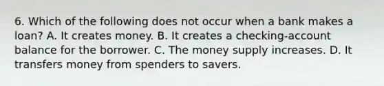 6. Which of the following does not occur when a bank makes a loan? A. It creates money. B. It creates a checking-account balance for the borrower. C. The money supply increases. D. It transfers money from spenders to savers.