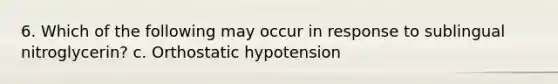 6. Which of the following may occur in response to sublingual nitroglycerin? c. Orthostatic hypotension