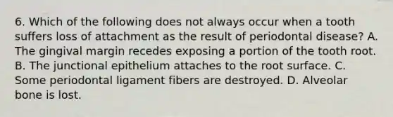 6. Which of the following does not always occur when a tooth suffers loss of attachment as the result of periodontal disease? A. The gingival margin recedes exposing a portion of the tooth root. B. The junctional epithelium attaches to the root surface. C. Some periodontal ligament fibers are destroyed. D. Alveolar bone is lost.