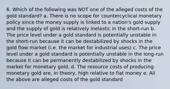 6. Which of the following was NOT one of the alleged costs of the gold standard? a. There is no scope for countercyclical monetary policy since the money supply is linked to a nation's gold supply and the supply of gold is relatively inelastic in the short-run b. The price level under a gold standard is potentially unstable in the short-run because it can be destabilized by shocks in the gold flow market (i.e. the market for industrial uses) c. The price level under a gold standard is potentially unstable in the long-run because it can be permanently destabilized by shocks in the market for monetary gold. d. The resource costs of producing monetary gold are, in theory, high relative to fiat money e. All the above are alleged costs of the gold standard