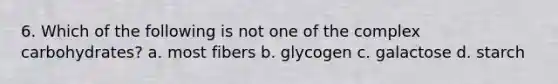 6. Which of the following is not one of the complex carbohydrates? a. most fibers b. glycogen c. galactose d. starch