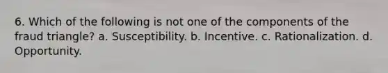 6. Which of the following is not one of the components of the fraud triangle? a. Susceptibility. b. Incentive. c. Rationalization. d. Opportunity.