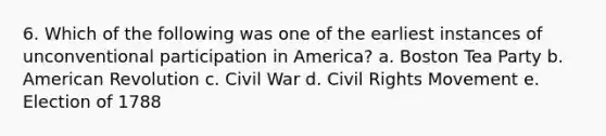 6. Which of the following was one of the earliest instances of unconventional participation in America? a. Boston Tea Party b. American Revolution c. Civil War d. Civil Rights Movement e. Election of 1788