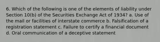 6. Which of the following is one of the elements of liability under Section 10(b) of the Securities Exchange Act of 1934? a. Use of the mail or facilities of interstate commerce b. Falsification of a registration statement c. Failure to certify a financial document d. Oral communication of a deceptive statement