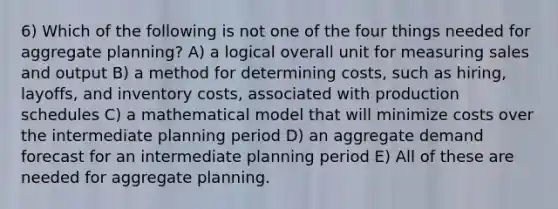 6) Which of the following is not one of the four things needed for aggregate planning? A) a logical overall unit for measuring sales and output B) a method for determining costs, such as hiring, layoffs, and inventory costs, associated with production schedules C) a mathematical model that will minimize costs over the intermediate planning period D) an aggregate demand forecast for an intermediate planning period E) All of these are needed for aggregate planning.