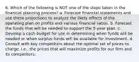 6. Which of the following is NOT one of the steps taken in the financial planning process? a. Forecast financial statements and use these projections to analyze the likely effects of the operating plan on profits and various financial ratios. b. Forecast the funds that will be needed to support the 5-year plan. c. Develop a cash budget for use in determining when funds will be needed or when surplus funds will be available for investment. d. Consult with key competitors about the optimal set of prices to charge, i.e., the prices that will maximize profits for our firm and its competitors.