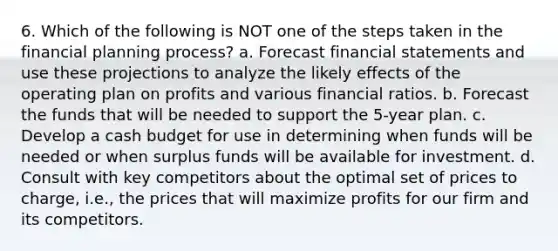 6. Which of the following is NOT one of the steps taken in the financial planning process? a. Forecast financial statements and use these projections to analyze the likely effects of the operating plan on profits and various financial ratios. b. Forecast the funds that will be needed to support the 5-year plan. c. Develop a cash budget for use in determining when funds will be needed or when surplus funds will be available for investment. d. Consult with key competitors about the optimal set of prices to charge, i.e., the prices that will maximize profits for our firm and its competitors.