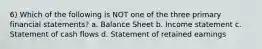 6) Which of the following is NOT one of the three primary financial statements? a. Balance Sheet b. Income statement c. Statement of cash flows d. Statement of retained earnings