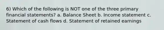 6) Which of the following is NOT one of the three primary financial statements? a. Balance Sheet b. Income statement c. Statement of cash flows d. Statement of retained earnings