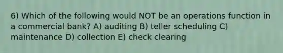 6) Which of the following would NOT be an operations function in a commercial bank? A) auditing B) teller scheduling C) maintenance D) collection E) check clearing