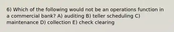 6) Which of the following would not be an operations function in a commercial bank? A) auditing B) teller scheduling C) maintenance D) collection E) check clearing