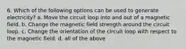 6. Which of the following options can be used to generate electricity? a. Move the circuit loop into and out of a magnetic field. b. Change the magnetic field strength around the circuit loop. c. Change the orientation of the circuit loop with respect to the magnetic field. d. all of the above