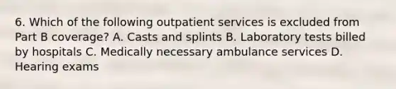 6. Which of the following outpatient services is excluded from Part B coverage? A. Casts and splints B. Laboratory tests billed by hospitals C. Medically necessary ambulance services D. Hearing exams