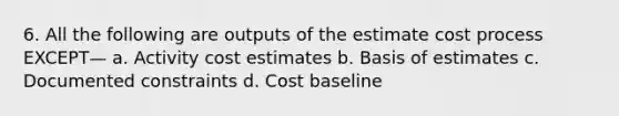 6. All the following are outputs of the estimate cost process EXCEPT— a. Activity cost estimates b. Basis of estimates c. Documented constraints d. Cost baseline