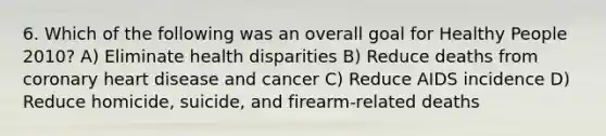 6. Which of the following was an overall goal for Healthy People 2010? A) Eliminate health disparities B) Reduce deaths from coronary heart disease and cancer C) Reduce AIDS incidence D) Reduce homicide, suicide, and firearm-related deaths