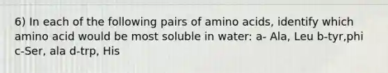 6) In each of the following pairs of amino acids, identify which amino acid would be most soluble in water: a- Ala, Leu b-tyr,phi c-Ser, ala d-trp, His
