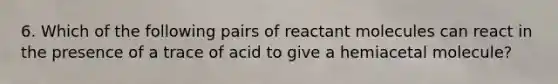 6. Which of the following pairs of reactant molecules can react in the presence of a trace of acid to give a hemiacetal molecule?