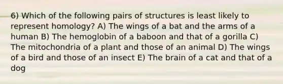 6) Which of the following pairs of structures is least likely to represent homology? A) The wings of a bat and the arms of a human B) The hemoglobin of a baboon and that of a gorilla C) The mitochondria of a plant and those of an animal D) The wings of a bird and those of an insect E) The brain of a cat and that of a dog