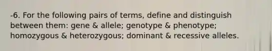 -6. For the following pairs of terms, define and distinguish between them: gene & allele; genotype & phenotype; homozygous & heterozygous; dominant & recessive alleles.