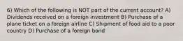 6) Which of the following is NOT part of the current account? A) Dividends received on a foreign investment B) Purchase of a plane ticket on a foreign airline C) Shipment of food aid to a poor country D) Purchase of a foreign bond