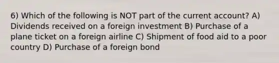 6) Which of the following is NOT part of the current account? A) Dividends received on a foreign investment B) Purchase of a plane ticket on a foreign airline C) Shipment of food aid to a poor country D) Purchase of a foreign bond