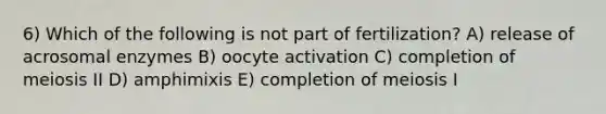 6) Which of the following is not part of fertilization? A) release of acrosomal enzymes B) oocyte activation C) completion of meiosis II D) amphimixis E) completion of meiosis I