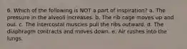 6. Which of the following is NOT a part of inspiration? a. The pressure in the alveoli increases. b. The rib cage moves up and out. c. The intercostal muscles pull the ribs outward. d. The diaphragm contracts and moves down. e. Air rushes into the lungs.