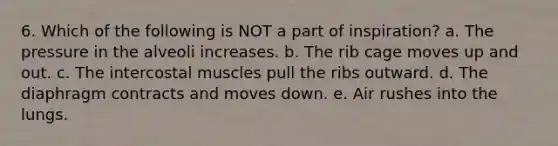 6. Which of the following is NOT a part of inspiration? a. The pressure in the alveoli increases. b. The rib cage moves up and out. c. The intercostal muscles pull the ribs outward. d. The diaphragm contracts and moves down. e. Air rushes into the lungs.