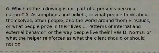 6. Which of the following is not part of a person's personal culture? A. Assumptions and beliefs, or what people think about themselves, other people, and the world around them B. Values, or what people prize in their lives C. Patterns of internal and external behavior, or the way people live their lives D. Norms, or what the helper reinforces as what the client should or should not do