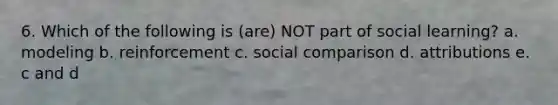 6. Which of the following is (are) NOT part of social learning? a. modeling b. reinforcement c. social comparison d. attributions e. c and d