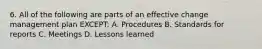 6. All of the following are parts of an effective change management plan EXCEPT: A. Procedures B. Standards for reports C. Meetings D. Lessons learned