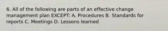 6. All of the following are parts of an effective change management plan EXCEPT: A. Procedures B. Standards for reports C. Meetings D. Lessons learned