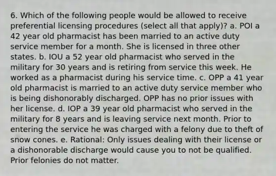 6. Which of the following people would be allowed to receive preferential licensing procedures (select all that apply)? a. POI a 42 year old pharmacist has been married to an active duty service member for a month. She is licensed in three other states. b. IOU a 52 year old pharmacist who served in the military for 30 years and is retiring from service this week. He worked as a pharmacist during his service time. c. OPP a 41 year old pharmacist is married to an active duty service member who is being dishonorably discharged. OPP has no prior issues with her license. d. IOP a 39 year old pharmacist who served in the military for 8 years and is leaving service next month. Prior to entering the service he was charged with a felony due to theft of snow cones. e. Rational: Only issues dealing with their license or a dishonorable discharge would cause you to not be qualified. Prior felonies do not matter.