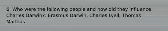 6. Who were the following people and how did they influence Charles Darwin?: Erasmus Darwin, Charles Lyell, Thomas Malthus.