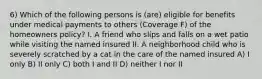 6) Which of the following persons is (are) eligible for benefits under medical payments to others (Coverage F) of the homeowners policy? I. A friend who slips and falls on a wet patio while visiting the named insured II. A neighborhood child who is severely scratched by a cat in the care of the named insured A) I only B) II only C) both I and II D) neither I nor II