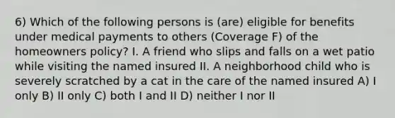 6) Which of the following persons is (are) eligible for benefits under medical payments to others (Coverage F) of the homeowners policy? I. A friend who slips and falls on a wet patio while visiting the named insured II. A neighborhood child who is severely scratched by a cat in the care of the named insured A) I only B) II only C) both I and II D) neither I nor II