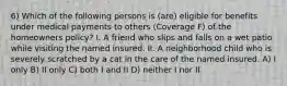 6) Which of the following persons is (are) eligible for benefits under medical payments to others (Coverage F) of the homeowners policy? I. A friend who slips and falls on a wet patio while visiting the named insured. II. A neighborhood child who is severely scratched by a cat in the care of the named insured. A) I only B) II only C) both I and II D) neither I nor II