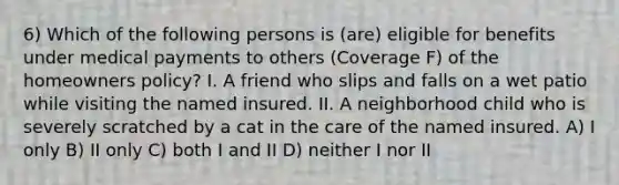 6) Which of the following persons is (are) eligible for benefits under medical payments to others (Coverage F) of the homeowners policy? I. A friend who slips and falls on a wet patio while visiting the named insured. II. A neighborhood child who is severely scratched by a cat in the care of the named insured. A) I only B) II only C) both I and II D) neither I nor II