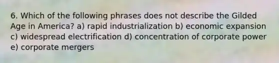 6. Which of the following phrases does not describe the Gilded Age in America? a) rapid industrialization b) economic expansion c) widespread electrification d) concentration of corporate power e) corporate mergers