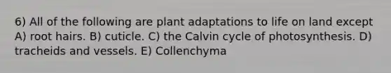 6) All of the following are plant adaptations to life on land except A) root hairs. B) cuticle. C) the Calvin cycle of photosynthesis. D) tracheids and vessels. E) Collenchyma