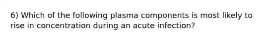 6) Which of the following plasma components is most likely to rise in concentration during an acute infection?