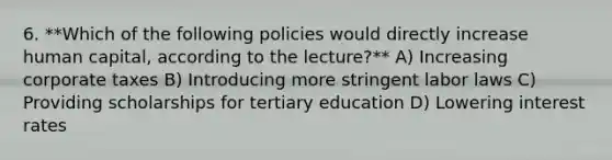 6. **Which of the following policies would directly increase human capital, according to the lecture?** A) Increasing corporate taxes B) Introducing more stringent labor laws C) Providing scholarships for tertiary education D) Lowering interest rates