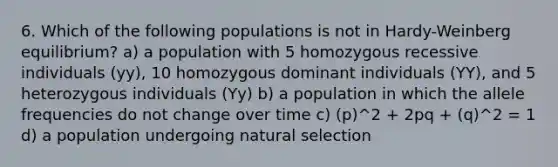 6. Which of the following populations is not in Hardy-Weinberg equilibrium? a) a population with 5 homozygous recessive individuals (yy), 10 homozygous dominant individuals (YY), and 5 heterozygous individuals (Yy) b) a population in which the allele frequencies do not change over time c) (p)^2 + 2pq + (q)^2 = 1 d) a population undergoing natural selection