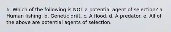 6. Which of the following is NOT a potential agent of selection? a. Human fishing. b. Genetic drift. c. A flood. d. A predator. e. All of the above are potential agents of selection.