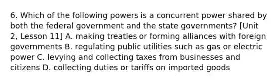 6. Which of the following powers is a concurrent power shared by both the federal government and the state governments? [Unit 2, Lesson 11] A. making treaties or forming alliances with foreign governments B. regulating public utilities such as gas or electric power C. levying and collecting taxes from businesses and citizens D. collecting duties or tariffs on imported goods