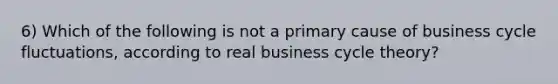 6) Which of the following is not a primary cause of business cycle fluctuations, according to real business cycle theory?