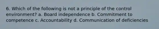 6. Which of the following is not a principle of the control environment? a. Board independence b. Commitment to competence c. Accountability d. Communication of deficiencies