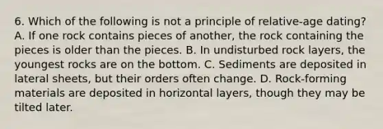 6. Which of the following is not a principle of relative-age dating? A. If one rock contains pieces of another, the rock containing the pieces is older than the pieces. B. In undisturbed rock layers, the youngest rocks are on the bottom. C. Sediments are deposited in lateral sheets, but their orders often change. D. Rock-forming materials are deposited in horizontal layers, though they may be tilted later.