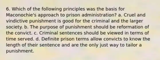 6. Which of the following principles was the basis for Maconochie's approach to prison administration? a. Cruel and vindictive punishment is good for the criminal and the larger society. b. The purpose of punishment should be reformation of the convict. c. Criminal sentences should be viewed in terms of time served. d. Definite prison terms allow convicts to know the length of their sentence and are the only just way to tailor a punishment.