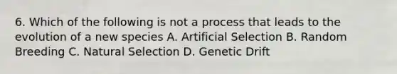 6. Which of the following is not a process that leads to the evolution of a new species A. Artificial Selection B. Random Breeding C. Natural Selection D. Genetic Drift